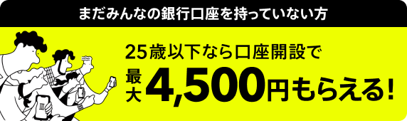まだみんなの銀行口座を持っていない方、25歳以下なら口座開設で最大4,500円もらえる！​